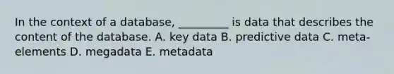 In the context of a​ database, _________ is data that describes the content of the database. A. key data B. predictive data C. ​meta-elements D. megadata E. metadata