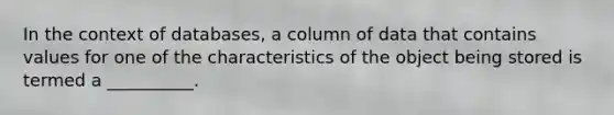 In the context of​ databases, a column of data that contains values for one of the characteristics of the object being stored is termed a​ __________.