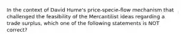 In the context of David Hume's price-specie-flow mechanism that challenged the feasibility of the Mercantilist ideas regarding a trade surplus, which one of the following statements is NOT correct?