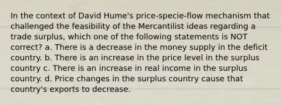 In the context of David Hume's price-specie-flow mechanism that challenged the feasibility of the Mercantilist ideas regarding a trade surplus, which one of the following statements is NOT correct? a. There is a decrease in the money supply in the deficit country. b. There is an increase in the price level in the surplus country c. There is an increase in real income in the surplus country. d. Price changes in the surplus country cause that country's exports to decrease.