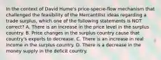 In the context of David Hume's price-specie-flow mechanism that challenged the feasibility of the Mercantilist ideas regarding a trade surplus, which one of the following statements is NOT correct? A. There is an increase in the price level in the surplus country. B. Price changes in the surplus country cause that country's exports to decrease. C. There is an increase in real income in the surplus country. D. There is a decrease in the money supply in the deficit country.