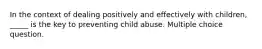 In the context of dealing positively and effectively with children, _____ is the key to preventing child abuse. Multiple choice question.