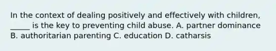 In the context of dealing positively and effectively with children, _____ is the key to preventing child abuse. A. partner dominance B. authoritarian parenting C. education D. catharsis