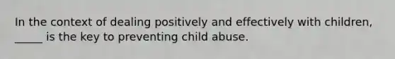 In the context of dealing positively and effectively with children, _____ is the key to preventing child abuse.