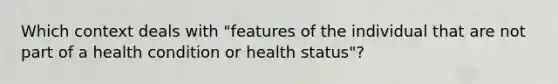 Which context deals with "features of the individual that are not part of a health condition or health status"?