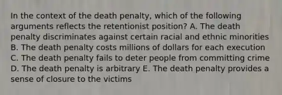 In the context of the death penalty, which of the following arguments reflects the retentionist position? A. The death penalty discriminates against certain racial and ethnic minorities B. The death penalty costs millions of dollars for each execution C. The death penalty fails to deter people from committing crime D. The death penalty is arbitrary E. The death penalty provides a sense of closure to the victims