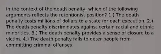 In the context of the death penalty, which of the following arguments reflects the retentionist position? 1.) The death penalty costs millions of dollars to a state for each execution. 2.) The death penalty discriminates against certain racial and ethnic minorities. 3.) The death penalty provides a sense of closure to a victim. 4.) The death penalty fails to deter people from committing criminal offenses.