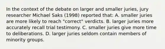 In the context of the debate on larger and smaller juries, jury researcher Michael Saks (1998) reported that: A. smaller juries are more likely to reach "correct" verdicts. B. larger juries more accurately recall trial testimony. C. smaller juries give more time to deliberations. D. larger juries seldom contain members of minority groups.