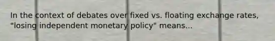 In the context of debates over fixed vs. floating exchange rates, "losing independent monetary policy" means...