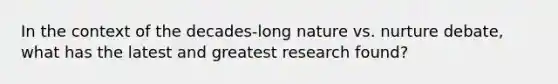 In the context of the decades-long nature vs. nurture debate, what has the latest and greatest research found?