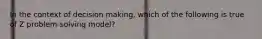In the context of decision making, which of the following is true of Z problem-solving model?