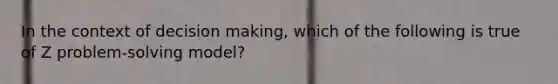 In the context of <a href='https://www.questionai.com/knowledge/kuI1pP196d-decision-making' class='anchor-knowledge'>decision making</a>, which of the following is true of Z problem-solving model?