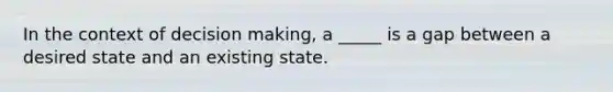 In the context of decision making, a _____ is a gap between a desired state and an existing state.