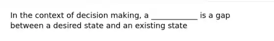 In the context of decision making, a ____________ is a gap between a desired state and an existing state