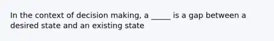 In the context of decision making, a _____ is a gap between a desired state and an existing state