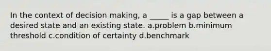 In the context of decision making, a _____ is a gap between a desired state and an existing state. a.problem b.minimum threshold c.condition of certainty d.benchmark