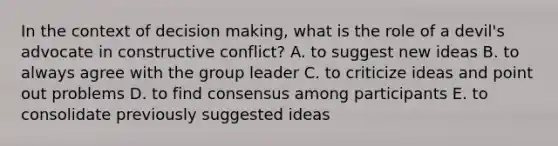 In the context of decision making, what is the role of a devil's advocate in constructive conflict? A. to suggest new ideas B. to always agree with the group leader C. to criticize ideas and point out problems D. to find consensus among participants E. to consolidate previously suggested ideas