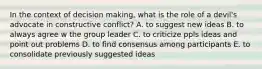 In the context of decision making, what is the role of a devil's advocate in constructive conflict? A. to suggest new ideas B. to always agree w the group leader C. to criticize ppls ideas and point out problems D. to find consensus among participants E. to consolidate previously suggested ideas