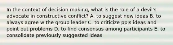 In the context of decision making, what is the role of a devil's advocate in constructive conflict? A. to suggest new ideas B. to always agree w the group leader C. to criticize ppls ideas and point out problems D. to find consensus among participants E. to consolidate previously suggested ideas