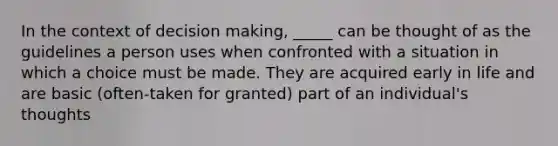 In the context of decision making, _____ can be thought of as the guidelines a person uses when confronted with a situation in which a choice must be made. They are acquired early in life and are basic (often-taken for granted) part of an individual's thoughts