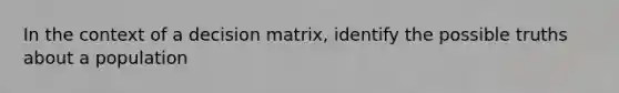 In the context of a decision matrix, identify the possible truths about a population