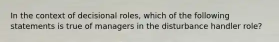 In the context of decisional roles, which of the following statements is true of managers in the disturbance handler role?