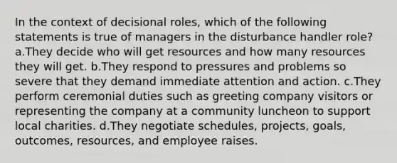 In the context of decisional roles, which of the following statements is true of managers in the disturbance handler role? a.They decide who will get resources and how many resources they will get. b.They respond to pressures and problems so severe that they demand immediate attention and action. c.They perform ceremonial duties such as greeting company visitors or representing the company at a community luncheon to support local charities. d.They negotiate schedules, projects, goals, outcomes, resources, and employee raises.