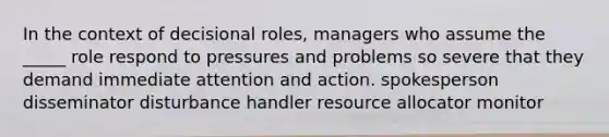 In the context of decisional roles, managers who assume the _____ role respond to pressures and problems so severe that they demand immediate attention and action. spokesperson disseminator disturbance handler resource allocator monitor