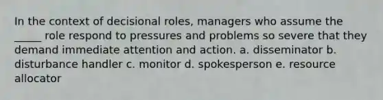 In the context of decisional roles, managers who assume the _____ role respond to pressures and problems so severe that they demand immediate attention and action. a. disseminator b. disturbance handler c. monitor d. spokesperson e. resource allocator