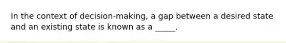 In the context of decision-making, a gap between a desired state and an existing state is known as a _____.