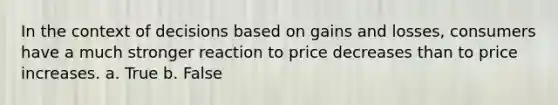 In the context of decisions based on gains and losses, consumers have a much stronger reaction to price decreases than to price increases. a. True b. False