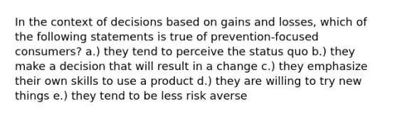 In the context of decisions based on gains and losses, which of the following statements is true of prevention-focused consumers? a.) they tend to perceive the status quo b.) they make a decision that will result in a change c.) they emphasize their own skills to use a product d.) they are willing to try new things e.) they tend to be less risk averse