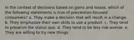 In the context of decisions based on gains and losses, which of the following statements is true of prevention-focused consumers? a. They make a decision that will result in a change. b. They emphasize their own skills to use a product. c. They tend to preserve the status quo. d. They tend to be less risk-averse. e. They are willing to try new things.