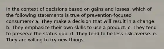 In the context of decisions based on gains and losses, which of the following statements is true of prevention-focused consumers? a. They make a decision that will result in a change. b. They emphasize their own skills to use a product. c. They tend to preserve the status quo. d. They tend to be less risk-averse. e. They are willing to try new things.