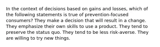 In the context of decisions based on gains and losses, which of the following statements is true of prevention-focused consumers? They make a decision that will result in a change. They emphasize their own skills to use a product. They tend to preserve the status quo. They tend to be less risk-averse. They are willing to try new things.