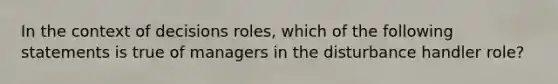 In the context of decisions roles, which of the following statements is true of managers in the disturbance handler role?