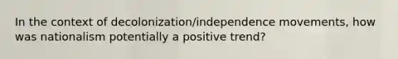 In the context of decolonization/independence movements, how was nationalism potentially a positive trend?