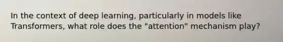 In the context of deep learning, particularly in models like Transformers, what role does the "attention" mechanism play?