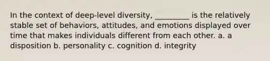 In the context of deep-level diversity, _________ is the relatively stable set of behaviors, attitudes, and emotions displayed over time that makes individuals different from each other. a. a disposition b. personality c. cognition d. integrity