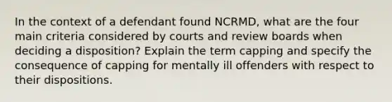 In the context of a defendant found NCRMD, what are the four main criteria considered by courts and review boards when deciding a disposition? Explain the term capping and specify the consequence of capping for mentally ill offenders with respect to their dispositions.