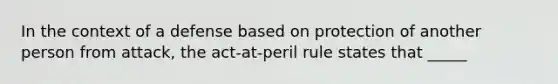 In the context of a defense based on protection of another person from attack, the act-at-peril rule states that _____