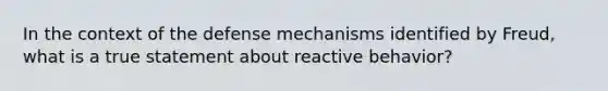 In the context of the defense mechanisms identified by Freud, what is a true statement about reactive behavior?