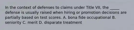 In the context of defenses to claims under Title VII, the _____ defense is usually raised when hiring or promotion decisions are partially based on test scores. A. bona fide occupational B. seniority C. merit D. disparate treatment