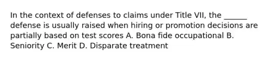 In the context of defenses to claims under Title VII, the ______ defense is usually raised when hiring or promotion decisions are partially based on test scores A. Bona fide occupational B. Seniority C. Merit D. Disparate treatment