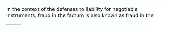 In the context of the defenses to liability for negotiable instruments, fraud in the factum is also known as fraud in the ______.