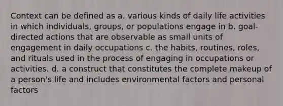 Context can be defined as a. various kinds of daily life activities in which individuals, groups, or populations engage in b. goal-directed actions that are observable as small units of engagement in daily occupations c. the habits, routines, roles, and rituals used in the process of engaging in occupations or activities. d. a construct that constitutes the complete makeup of a person's life and includes environmental factors and personal factors