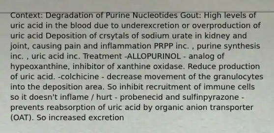 Context: Degradation of Purine Nucleotides Gout: High levels of uric acid in the blood due to underexcretion or overproduction of uric acid Deposition of crsytals of sodium urate in kidney and joint, causing pain and inflammation PRPP inc. , purine synthesis inc. , uric acid inc. Treatment -ALLOPURINOL - analog of hypeoxanthine, inhibitor of xanthine oxidase. Reduce production of uric acid. -colchicine - decrease movement of the granulocytes into the deposition area. So inhibit recruitment of immune cells so it doesn't inflame / hurt - probenecid and sulfinpyrazone - prevents reabsorption of uric acid by organic anion transporter (OAT). So increased excretion