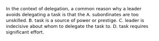 In the context of delegation, a common reason why a leader avoids delegating a task is that the A. subordinates are too unskilled. B. task is a source of power or prestige. C. leader is indecisive about whom to delegate the task to. D. task requires significant effort.