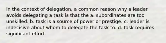 In the context of delegation, a common reason why a leader avoids delegating a task is that the a. subordinates are too unskilled. b. task is a source of power or prestige. c. leader is indecisive about whom to delegate the task to. d. task requires significant effort.