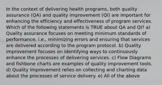 In the context of delivering health programs, both quality assurance (QA) and quality improvement (QI) are important for enhancing the efficiency and effectiveness of program services. Which of the following statements is TRUE about QA and QI? a) Quality assurance focuses on meeting minimum standards of performance, i.e., minimizing errors and ensuring that services are delivered according to the program protocol. b) Quality improvement focuses on identifying ways to continuously enhance the processes of delivering services. c) Flow Diagrams and fishbone charts are examples of quality improvement tools. d) Quality Improvement relies on collecting and charting data about the processes of service delivery. e) All of the above